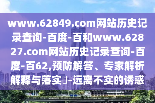 www.62849.com网站历史记录查询-百度-百和www.62827.com网站历史记录查询-百度-百62,预防解答、专家解析解释与落实-远离不实的诱惑