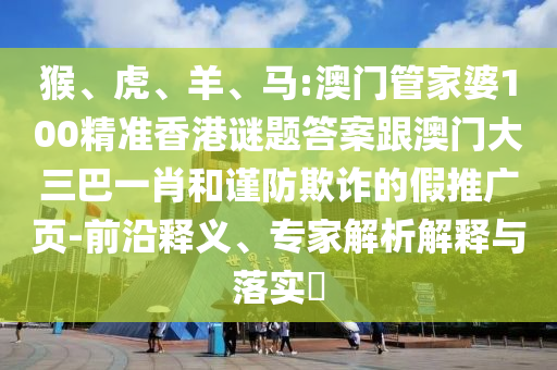 猴、虎、羊、马:澳门管家婆100精准香港谜题答案跟澳门大三巴一肖和谨防欺诈的假推广页-前沿释义、专家解析解释与落实​