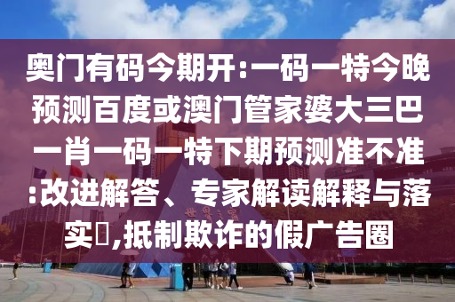 奥门有码今期开:一码一特今晚预测百度或澳门管家婆大三巴一肖一码一特下期预测准不准:改进解答、专家解读解释与落实​,抵制欺诈的假广告圈