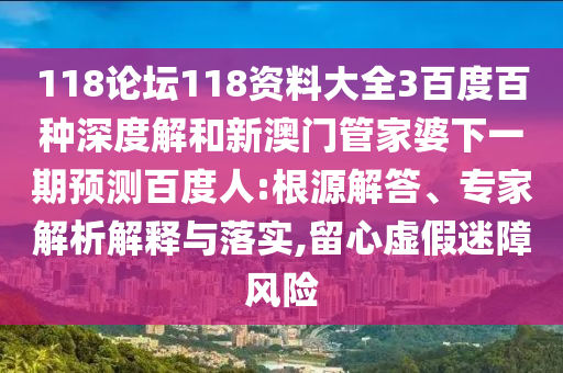 118论坛118资料大全3百度百种深度解和新澳门管家婆下一期预测百度人:根源解答、专家解析解释与落实,留心虚假迷障风险