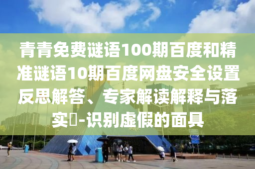 青青免费谜语100期百度和精准谜语10期百度网盘安全设置反思解答、专家解读解释与落实-识别虚假的面具