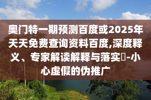 奥门特一期预测百度或2025年天天免费查询资料百度,深度释义、专家解读解释与落实​-小心虚假的伪推广