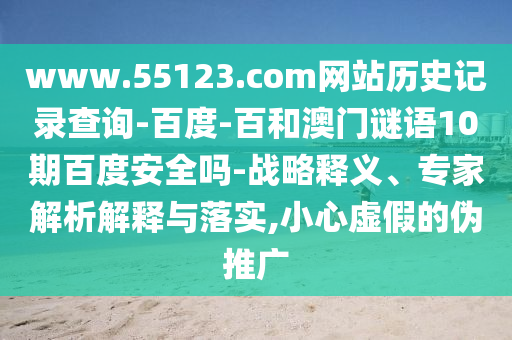 www.55123.com网站历史记录查询-百度-百和澳门谜语10期百度安全吗-战略释义、专家解析解释与落实,小心虚假的伪推广