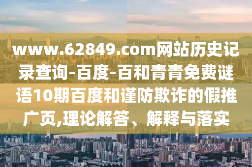www.62849.com网站历史记录查询-百度-百和青青免费谜语10期百度和谨防欺诈的假推广页,理论解答、解释与落实