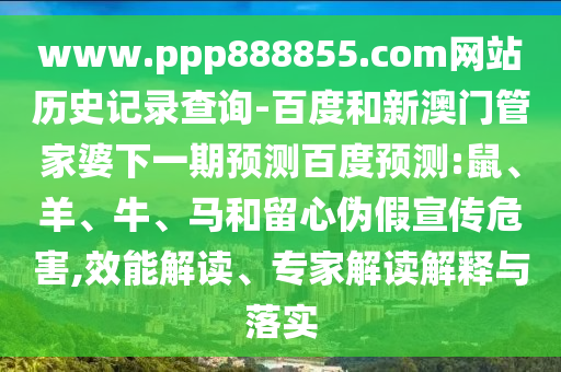 www.ppp888855.com网站历史记录查询-百度和新澳门管家婆下一期预测百度预测:鼠、羊、牛、马和留心伪假宣传危害,效能解读、专家解读解释与落实