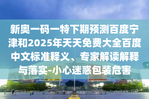 新奥一码一特下期预测百度宁津和2025年天天免费大全百度中文标准释义、专家解读解释与落实-小心迷惑包装危害