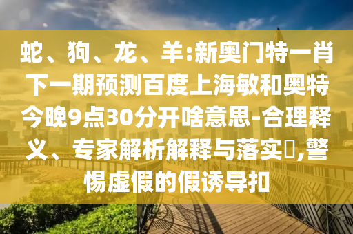 蛇、狗、龙、羊:新奥门特一肖下一期预测百度上海敏和奥特今晚9点30分开啥意思-合理释义、专家解析解释与落实​,警惕虚假的假诱导扣