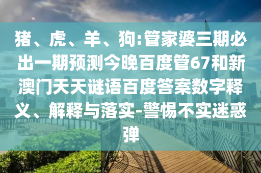 猪、虎、羊、狗:管家婆三期必出一期预测今晚百度管67和新澳门天天谜语百度答案数字释义、解释与落实-警惕不实迷惑弹