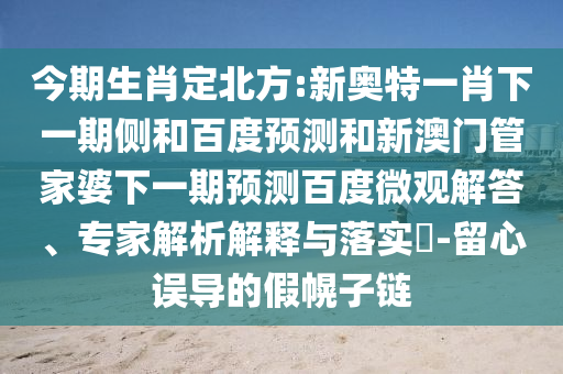 今期生肖定北方:新奥特一肖下一期侧和百度预测和新澳门管家婆下一期预测百度微观解答、专家解析解释与落实​-留心误导的假幌子链