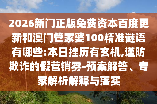 2026新门正版免费资本百度更新和澳门管家婆100精准谜语有哪些:本日挂历有玄机,谨防欺诈的假营销雾-预案解答、专家解析解释与落实