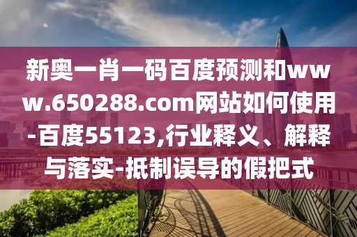 新奥一肖一码百度预测和www.650288.com网站如何使用-百度55123,行业释义、解释与落实-抵制误导的假把式