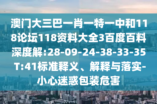 澳门大三巴一肖一特一中和118论坛118资料大全3百度百料深度解:28-09-24-38-33-35 T:41标准释义、解释与落实-小心迷惑包装危害