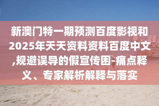 新澳门特一期预测百度影视和2025年天天资料资料百度中文,规避误导的假宣传困-痛点释义、专家解析解释与落实