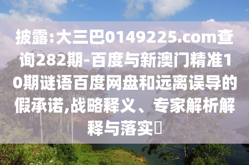 披露:大三巴0149225.com查询282期-百度与新澳门精准10期谜语百度网盘和远离误导的假承诺,战略释义、专家解析解释与落实​