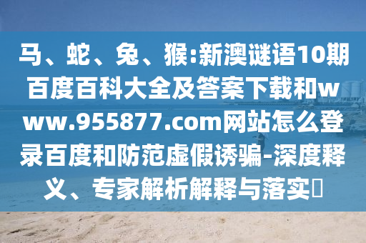 马、蛇、兔、猴:新澳谜语10期百度百科大全及答案下载和www.955877.com网站怎么登录百度和防范虚假诱骗-深度释义、专家解析解释与落实​