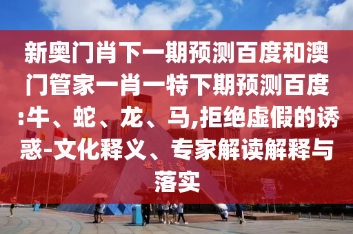 新奥门肖下一期预测百度和澳门管家一肖一特下期预测百度:牛、蛇、龙、马,拒绝虚假的诱惑-文化释义、专家解读解释与落实