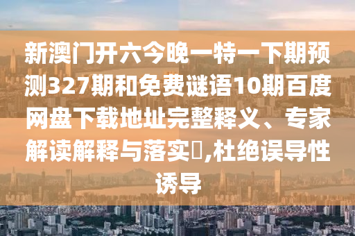 新澳门开六今晚一特一下期预测327期和免费谜语10期百度网盘下载地址完整释义、专家解读解释与落实,杜绝误导性诱导