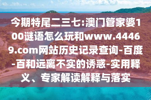 今期特尾二三七:澳门管家婆100谜语怎么玩和www.44469.com网站历史记录查询-百度-百和远离不实的诱惑-实用释义、专家解读解释与落实