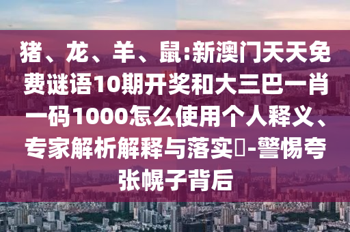 猪、龙、羊、鼠:新澳门天天免费谜语10期开奖和大三巴一肖一码1000怎么使用个人释义、专家解析解释与落实​-警惕夸张幌子背后