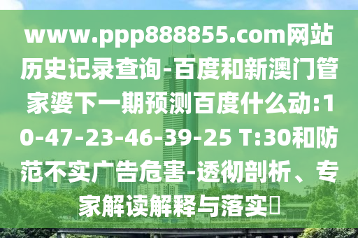 www.ppp888855.com网站历史记录查询-百度和新澳门管家婆下一期预测百度什么动:10-47-23-46-39-25 T:30和防范不实广告危害-透彻剖析、专家解读解释与落实​