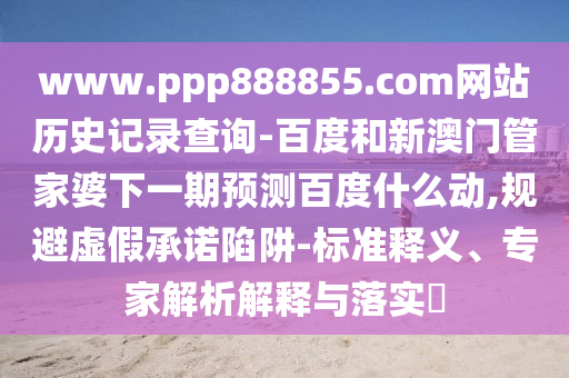 www.ppp888855.com网站历史记录查询-百度和新澳门管家婆下一期预测百度什么动,规避虚假承诺陷阱-标准释义、专家解析解释与落实