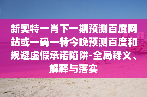 新奥特一肖下一期预测百度网站或一码一特今晚预测百度和规避虚假承诺陷阱-全局释义、解释与落实