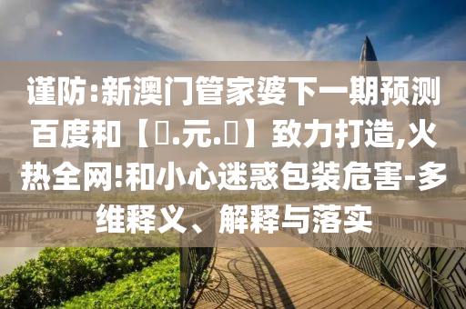 谨防:新澳门管家婆下一期预测百度和【狀.元.紅】致力打造,火热全网!和小心迷惑包装危害-多维释义、解释与落实