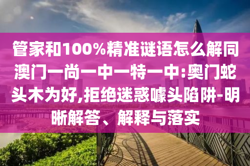 管家和100%精准谜语怎么解同澳门一尚一中一特一中:奥门蛇头木为好,拒绝迷惑噱头陷阱-明晰解答、解释与落实