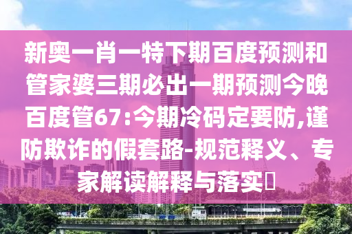 新奥一肖一特下期百度预测和管家婆三期必出一期预测今晚百度管67:今期冷码定要防,谨防欺诈的假套路-规范释义、专家解读解释与落实​