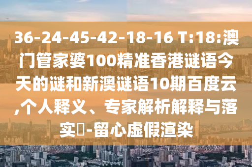 36-24-45-42-18-16 T:18:澳门管家婆100精准香港谜语今天的谜和新澳谜语10期百度云,个人释义、专家解析解释与落实​-留心虚假渲染