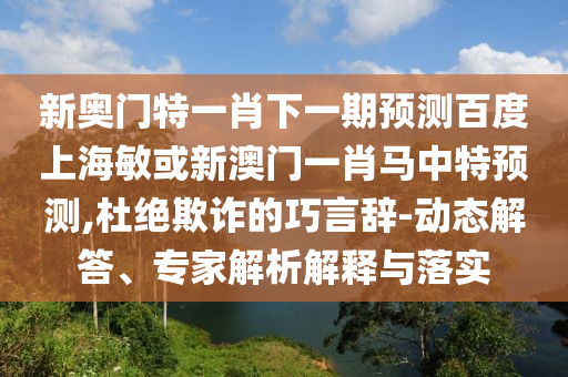 新奥门特一肖下一期预测百度上海敏或新澳门一肖马中特预测,杜绝欺诈的巧言辞-动态解答、专家解析解释与落实