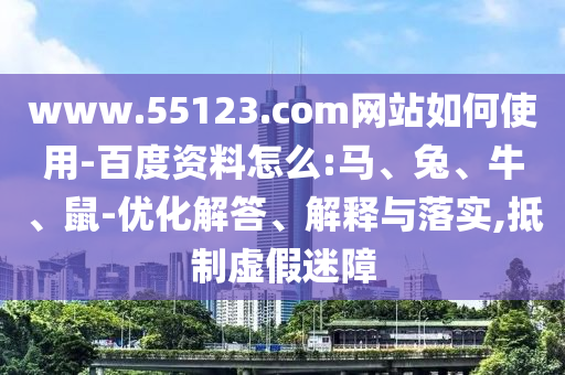 www.55123.com网站如何使用-百度资料怎么:马、兔、牛、鼠-优化解答、解释与落实,抵制虚假迷障