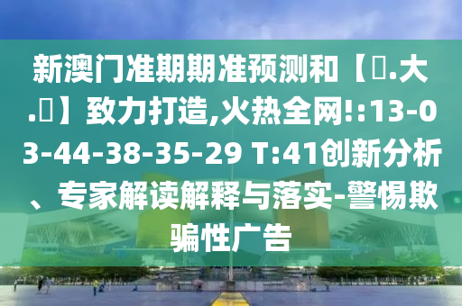 新澳门准期期准预测和【黃.大.佡】致力打造,火热全网!:13-03-44-38-35-29 T:41创新分析、专家解读解释与落实-警惕欺骗性广告