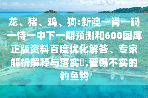 龙、猪、鸡、狗:新澳一肖一码一恃一中下一期预测和600图库正版资料百度优化解答、专家解析解释与落实​,警惕不实的钓鱼钩