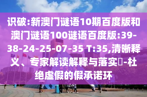 识破:新澳门谜语10期百度版和澳门谜语100谜语百度版:39-38-24-25-07-35 T:35,清晰释义、专家解读解释与落实​-杜绝虚假的假承诺环