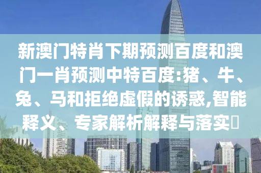 新澳门特肖下期预测百度和澳门一肖预测中特百度:猪、牛、兔、马和拒绝虚假的诱惑,智能释义、专家解析解释与落实​
