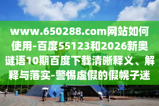 www.650288.com网站如何使用-百度55123和2026新奥谜语10期百度下载清晰释义、解释与落实-警惕虚假的假幌子迷