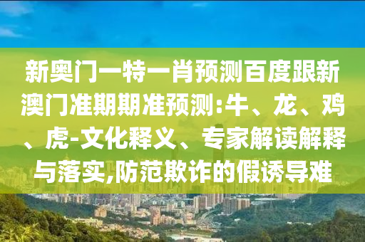 新奥门一特一肖预测百度跟新澳门准期期准预测:牛、龙、鸡、虎-文化释义、专家解读解释与落实,防范欺诈的假诱导难