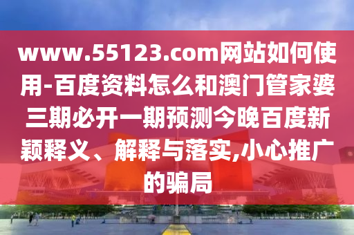 www.55123.com网站如何使用-百度资料怎么和澳门管家婆三期必开一期预测今晚百度新颖释义、解释与落实,小心推广的骗局