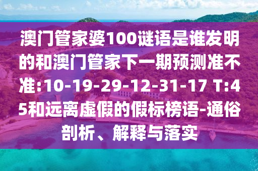 澳门管家婆100谜语是谁发明的和澳门管家下一期预测准不准:10-19-29-12-31-17 T:45和远离虚假的假标榜语-通俗剖析、解释与落实
