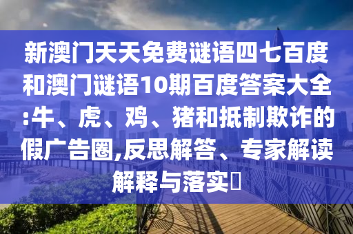 新澳门天天免费谜语四七百度和澳门谜语10期百度答案大全:牛、虎、鸡、猪和抵制欺诈的假广告圈,反思解答、专家解读解释与落实​