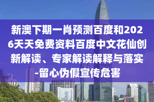 新澳下期一肖预测百度和2026天天免费资料百度中文花仙创新解读、专家解读解释与落实-留心伪假宣传危害