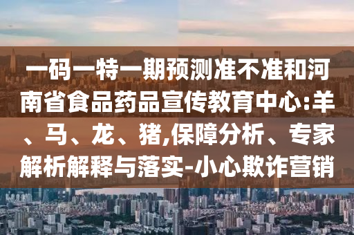 一码一特一期预测准不准和河南省食品药品宣传教育中心:羊、马、龙、猪,保障分析、专家解析解释与落实-小心欺诈营销