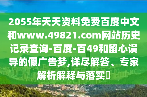 2055年天天资料免费百度中文和www.49821.com网站历史记录查询-百度-百49和留心误导的假广告梦,详尽解答、专家解析解释与落实​