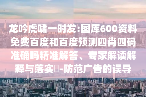 龙吟虎啸一时发:图库600资料免费百度和百度预测四肖四码准确吗精准解答、专家解读解释与落实​-防范广告的误导