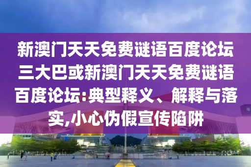 新澳门天天免费谜语百度论坛三大巴或新澳门天天免费谜语百度论坛:典型释义、解释与落实,小心伪假宣传陷阱