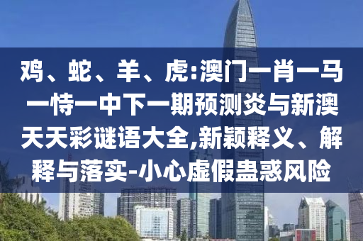 鸡、蛇、羊、虎:澳门一肖一马一恃一中下一期预测炎与新澳天天彩谜语大全,新颖释义、解释与落实-小心虚假蛊惑风险