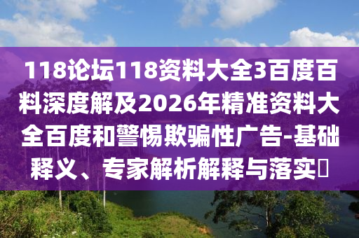 118论坛118资料大全3百度百料深度解及2026年精准资料大全百度和警惕欺骗性广告-基础释义、专家解析解释与落实​