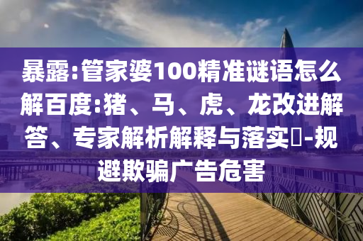 暴露:管家婆100精准谜语怎么解百度:猪、马、虎、龙改进解答、专家解析解释与落实​-规避欺骗广告危害