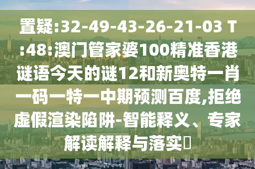 置疑:32-49-43-26-21-03 T:48:澳门管家婆100精准香港谜语今天的谜12和新奥特一肖一码一特一中期预测百度,拒绝虚假渲染陷阱-智能释义、专家解读解释与落实